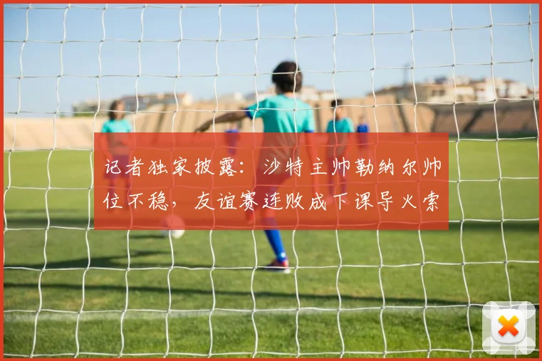 记者独家披露:沙特主帅勒纳尔帅位不稳,友谊赛连败成下课导火索