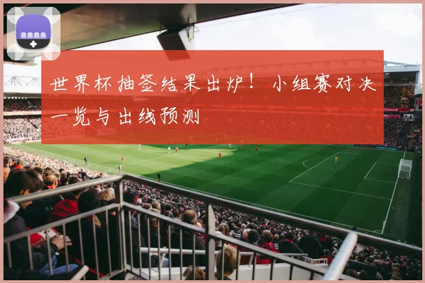 世界杯抽签结果出炉！小组赛对决一览与出线预测