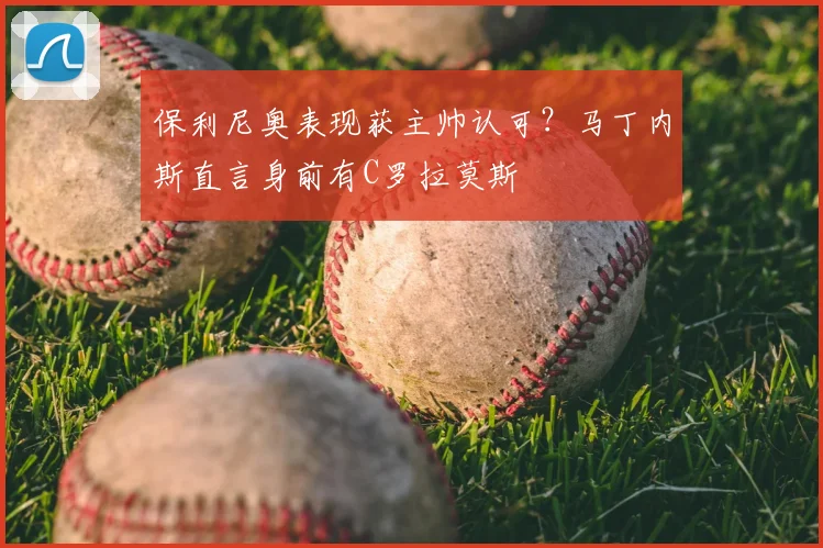 保利尼奥表现获主帅认可？马丁内斯直言身前有C罗拉莫斯