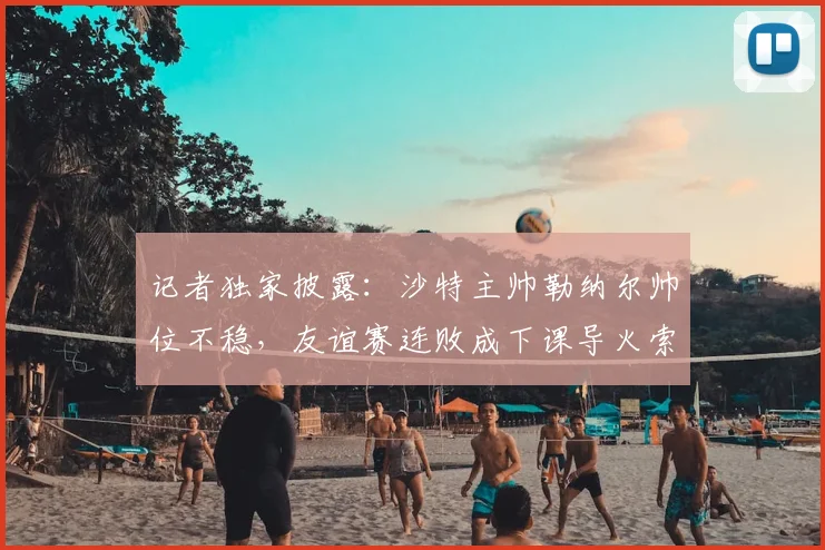 记者独家披露：沙特主帅勒纳尔帅位不稳，友谊赛连败成下课导火索