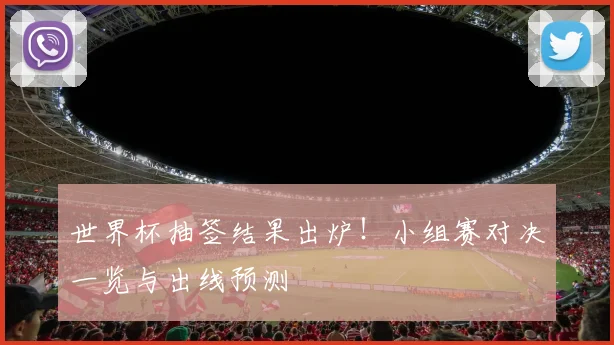 世界杯抽签结果出炉！小组赛对决一览与出线预测