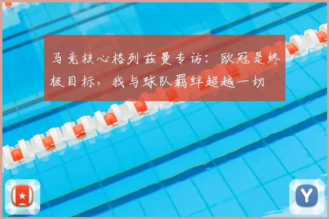 马竞核心格列兹曼专访：欧冠是终极目标，我与球队羁绊超越一切