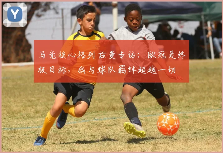 马竞核心格列兹曼专访：欧冠是终极目标，我与球队羁绊超越一切