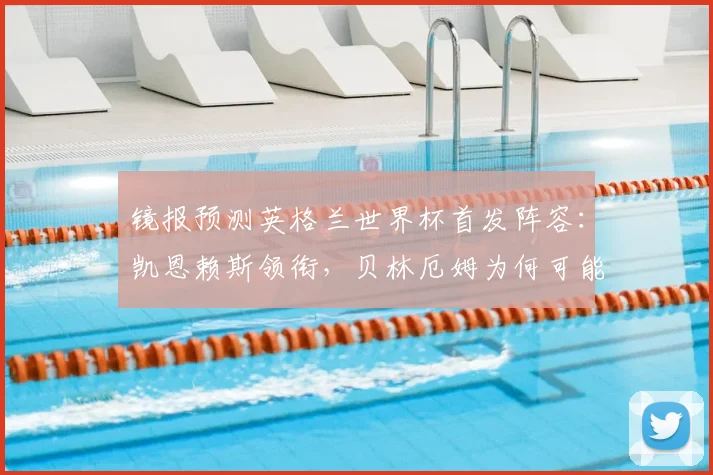 镜报预测英格兰世界杯首发阵容：凯恩赖斯领衔，贝林厄姆为何可能替补？深度解析索斯盖特战术安排